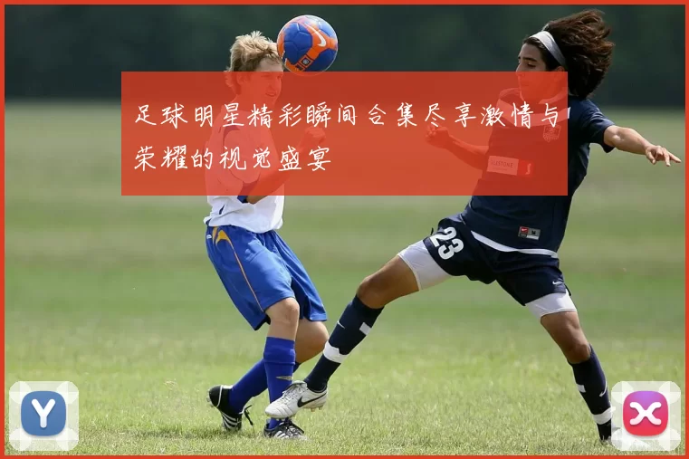 足球明星精彩瞬间合集尽享激情与荣耀的视觉盛宴