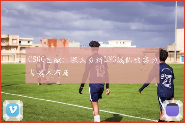 CSGO巨献：深入分析LNG战队的实力与战术布局