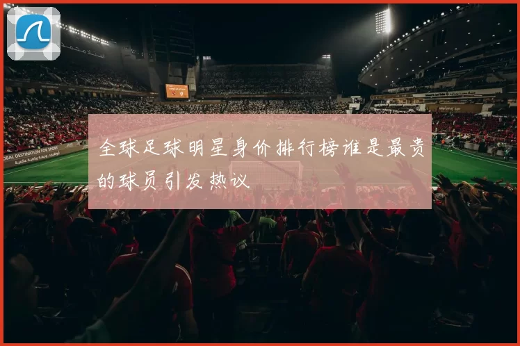 全球足球明星身价排行榜谁是最贵的球员引发热议