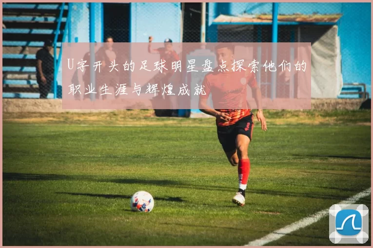 U字开头的足球明星盘点探索他们的职业生涯与辉煌成就