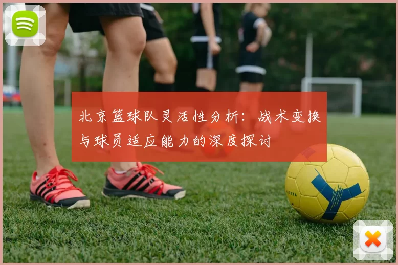 北京篮球队灵活性分析：战术变换与球员适应能力的深度探讨
