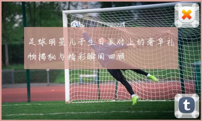 足球明星儿子生日派对上的奢华礼物揭秘与精彩瞬间回顾