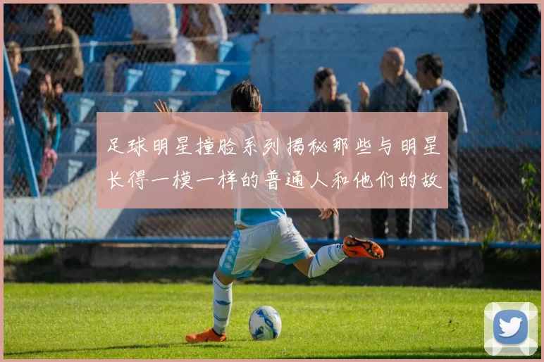 足球明星撞脸系列揭秘那些与明星长得一模一样的普通人和他们的故事