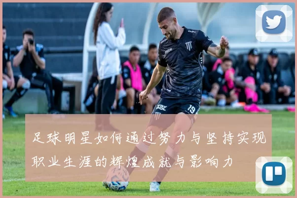 足球明星如何通过努力与坚持实现职业生涯的辉煌成就与影响力