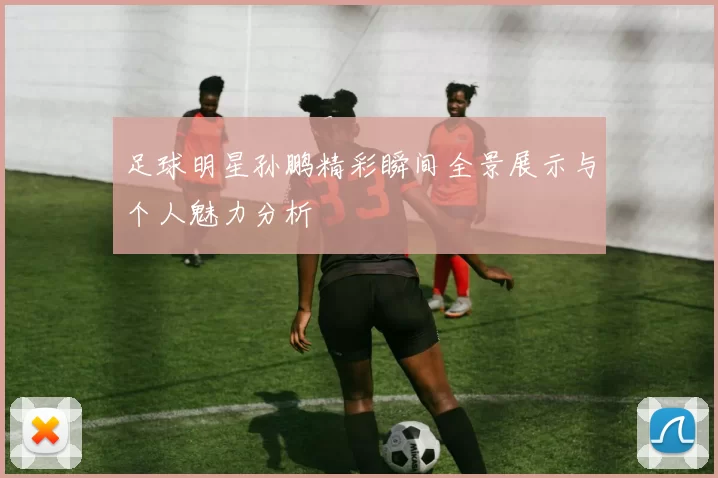 足球明星孙鹏精彩瞬间全景展示与个人魅力分析
