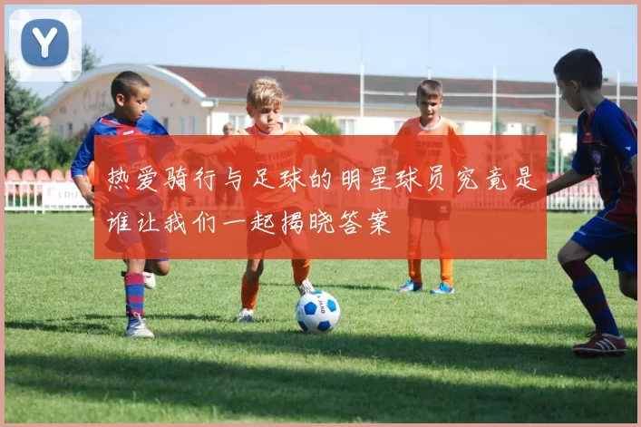 热爱骑行与足球的明星球员究竟是谁让我们一起揭晓答案