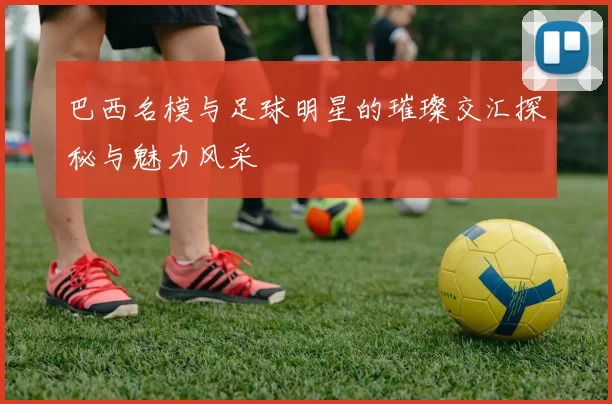 巴西名模与足球明星的璀璨交汇探秘与魅力风采