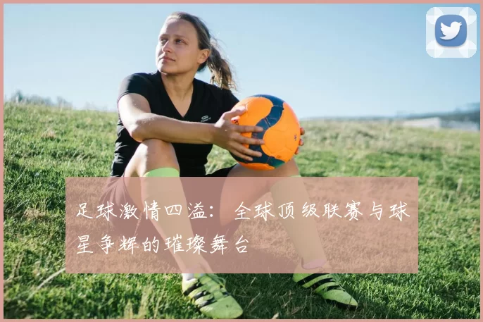 足球激情四溢：全球顶级联赛与球星争辉的璀璨舞台