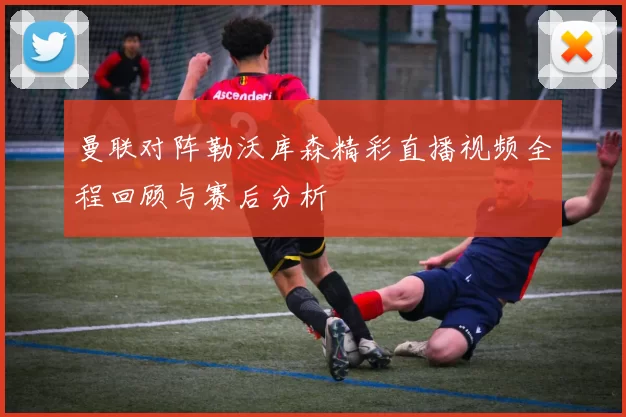曼联对阵勒沃库森精彩直播视频全程回顾与赛后分析