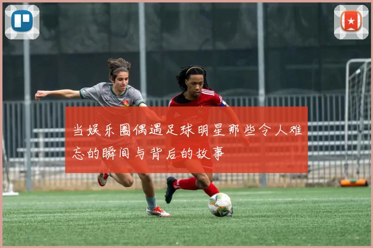 当娱乐圈偶遇足球明星那些令人难忘的瞬间与背后的故事