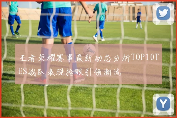 王者荣耀赛事最新动态分析TOP10TES战队表现抢眼引领潮流