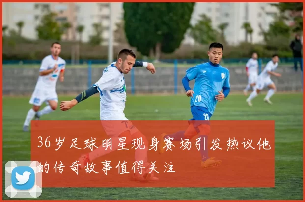 36岁足球明星现身赛场引发热议他的传奇故事值得关注