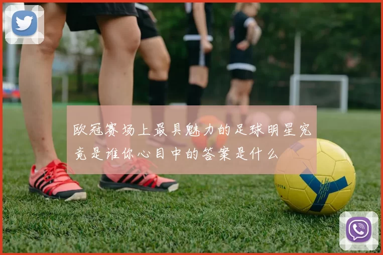 欧冠赛场上最具魅力的足球明星究竟是谁你心目中的答案是什么