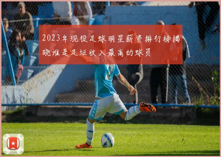 2023年现役足球明星薪资排行榜揭晓谁是足坛收入最高的球员