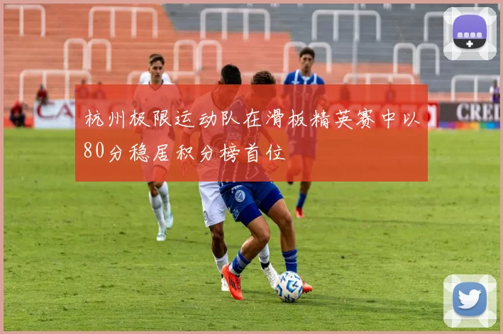 杭州极限运动队在滑板精英赛中以80分稳居积分榜首位