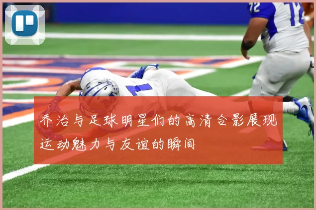 乔治与足球明星们的高清合影展现运动魅力与友谊的瞬间