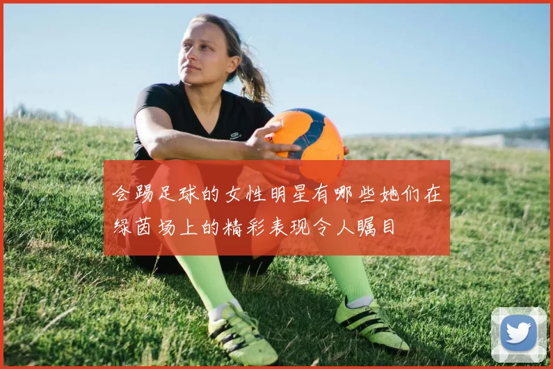 会踢足球的女性明星有哪些她们在绿茵场上的精彩表现令人瞩目