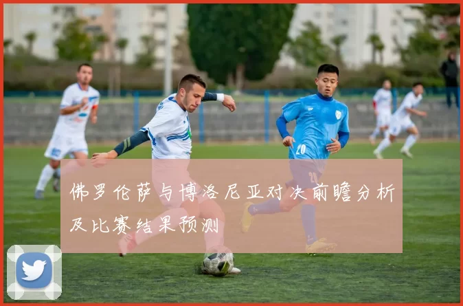 佛罗伦萨与博洛尼亚对决前瞻分析及比赛结果预测