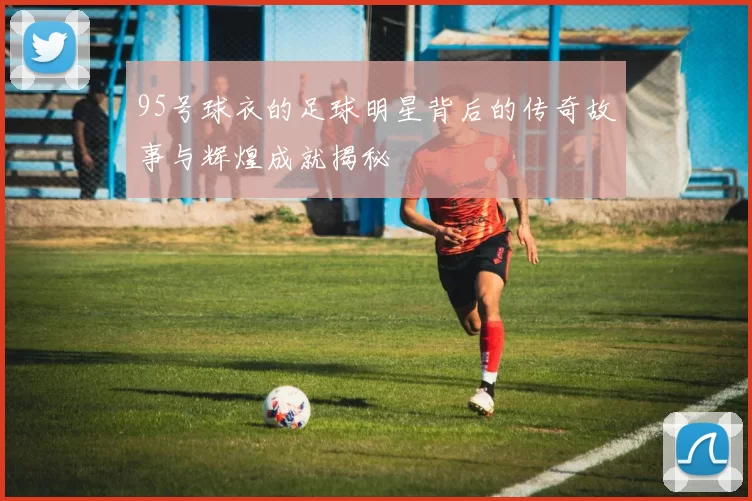 95号球衣的足球明星背后的传奇故事与辉煌成就揭秘