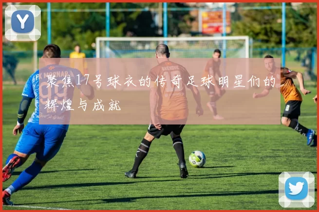 聚焦17号球衣的传奇足球明星们的辉煌与成就