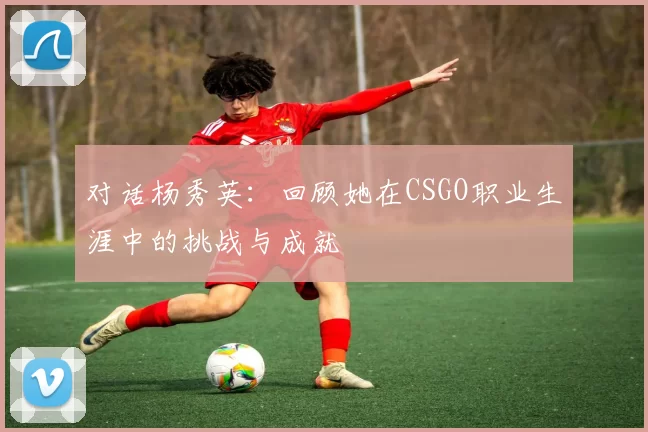对话杨秀英：回顾她在CSGO职业生涯中的挑战与成就