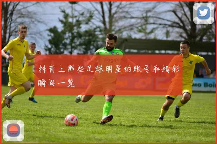 抖音上那些足球明星的账号和精彩瞬间一览