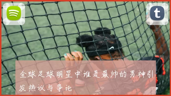 全球足球明星中谁是最帅的男神引发热议与争论