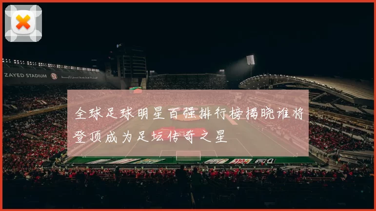 全球足球明星百强排行榜揭晓谁将登顶成为足坛传奇之星