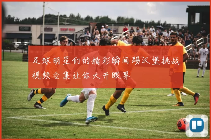 足球明星们的精彩瞬间踢汉堡挑战视频合集让你大开眼界