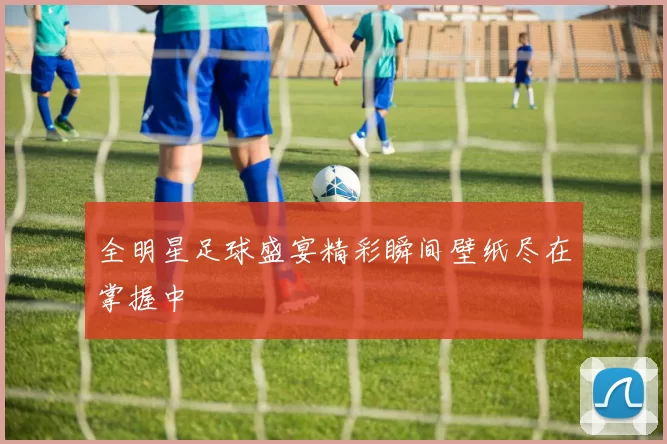 全明星足球盛宴精彩瞬间壁纸尽在掌握中