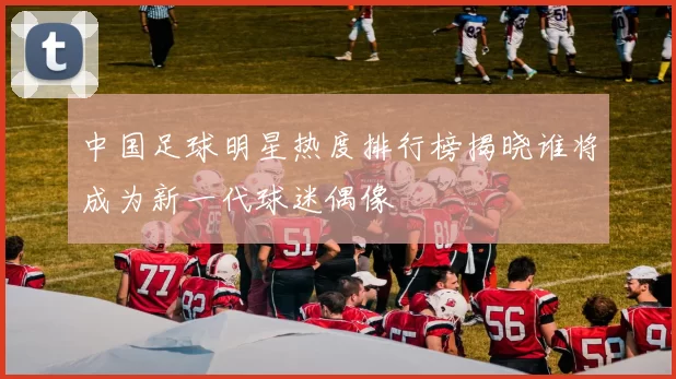 中国足球明星热度排行榜揭晓谁将成为新一代球迷偶像