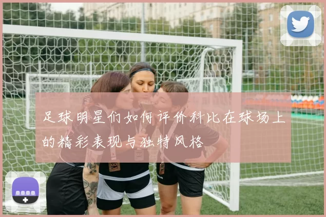 足球明星们如何评价科比在球场上的精彩表现与独特风格