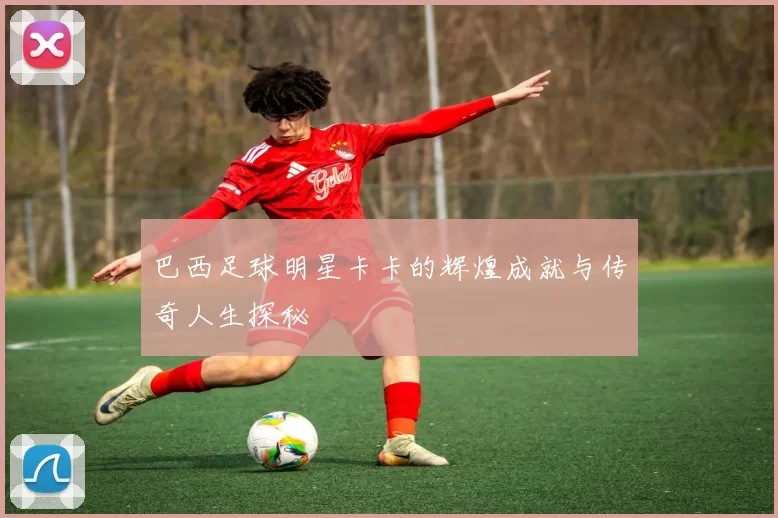 巴西足球明星卡卡的辉煌成就与传奇人生探秘