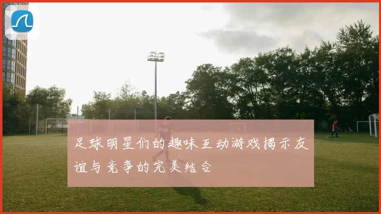 足球明星们的趣味互动游戏揭示友谊与竞争的完美结合