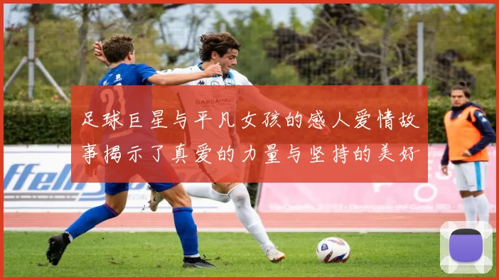 足球巨星与平凡女孩的感人爱情故事揭示了真爱的力量与坚持的美好