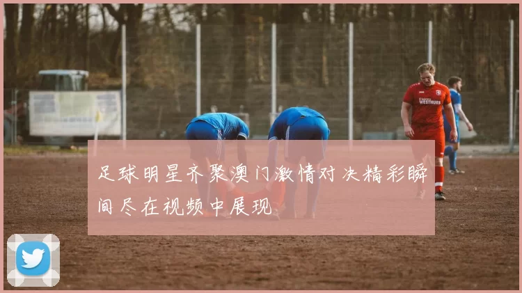 足球明星齐聚澳门激情对决精彩瞬间尽在视频中展现