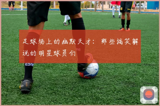 足球场上的幽默天才：那些搞笑解说的明星球员们