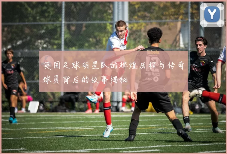 英国足球明星队的辉煌历程与传奇球员背后的故事揭秘