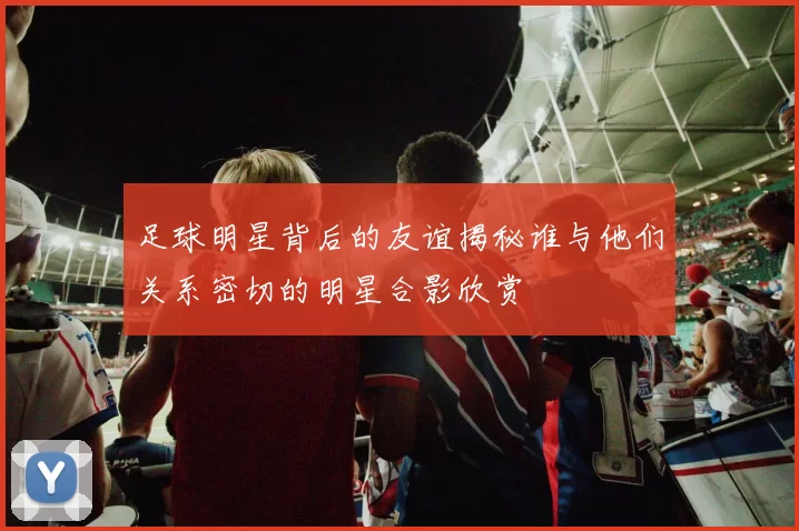 足球明星背后的友谊揭秘谁与他们关系密切的明星合影欣赏
