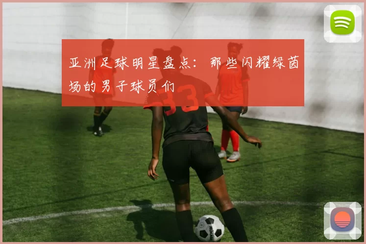 亚洲足球明星盘点：那些闪耀绿茵场的男子球员们