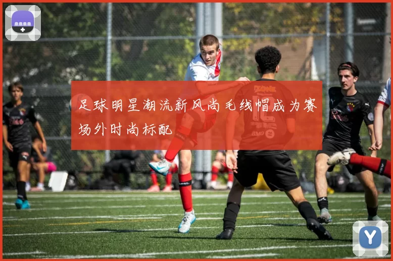 足球明星潮流新风尚毛线帽成为赛场外时尚标配