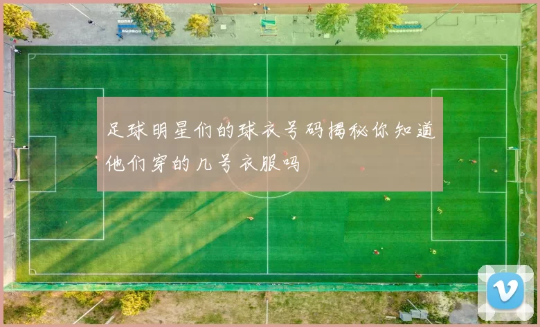 足球明星们的球衣号码揭秘你知道他们穿的几号衣服吗