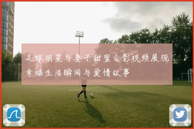 足球明星与妻子甜蜜合影视频展现幸福生活瞬间与爱情故事