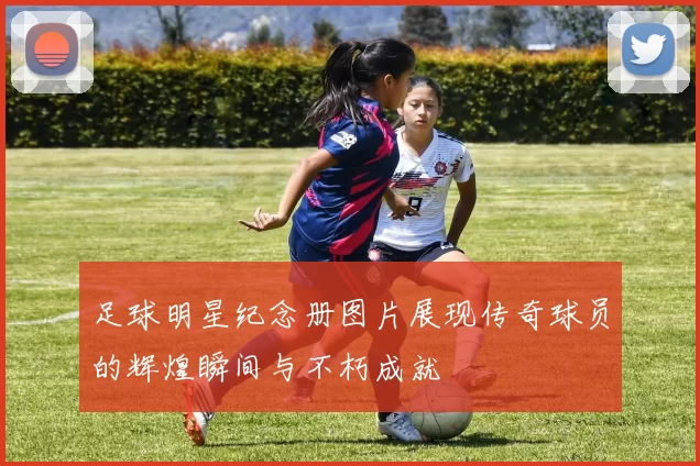 足球明星纪念册图片展现传奇球员的辉煌瞬间与不朽成就