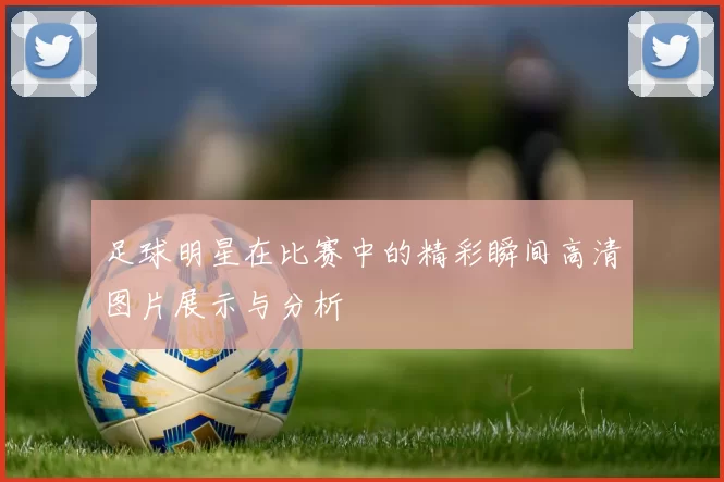 足球明星在比赛中的精彩瞬间高清图片展示与分析