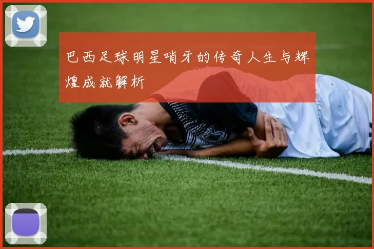 巴西足球明星哨牙的传奇人生与辉煌成就解析