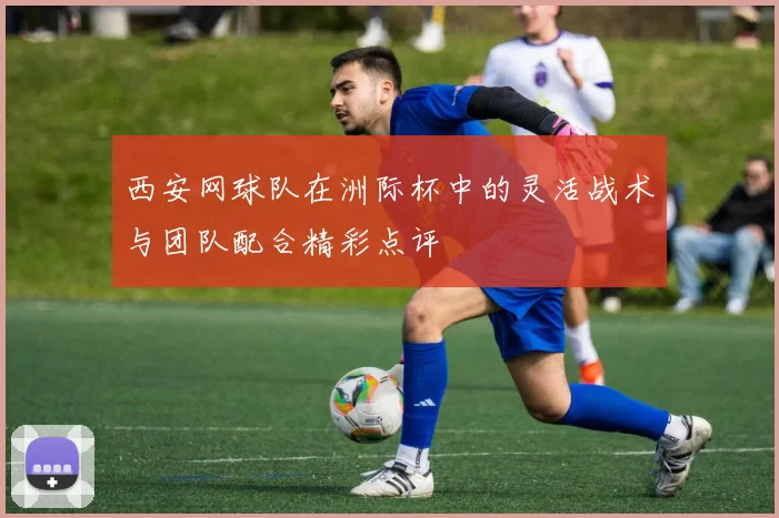 西安网球队在洲际杯中的灵活战术与团队配合精彩点评