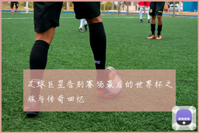 足球巨星告别赛场最后的世界杯之旅与传奇回忆