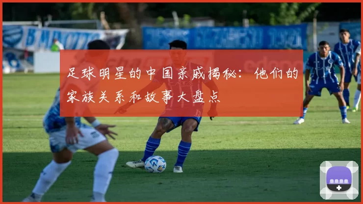 足球明星的中国亲戚揭秘：他们的家族关系和故事大盘点
