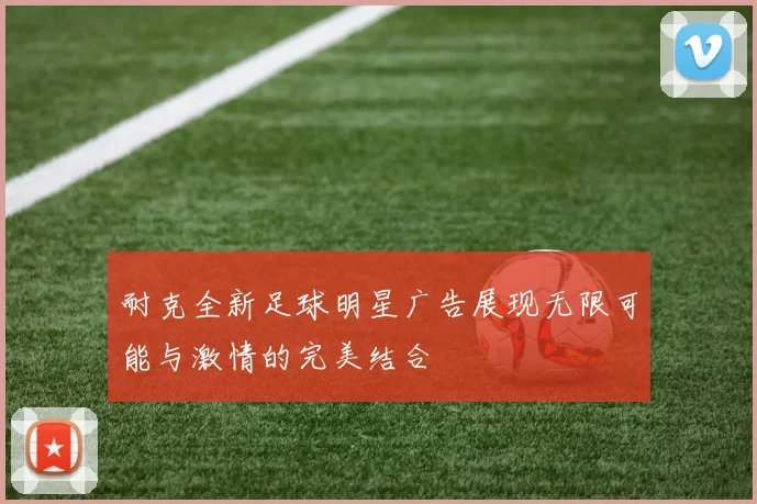 耐克全新足球明星广告展现无限可能与激情的完美结合